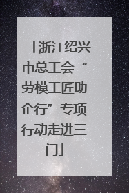 浙江绍兴市总工会“劳模工匠助企行”专项行动走进三门