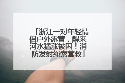 浙江一对年轻情侣户外露营，醒来河水猛涨被困！消防发射绳索营救