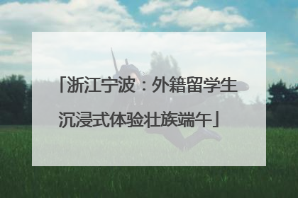 浙江宁波：外籍留学生沉浸式体验壮族端午