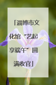 淄博市文化馆“艺起享端午”圆满收官