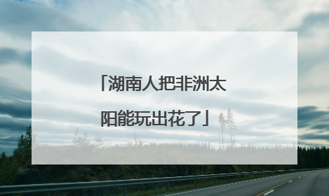 湖南人把非洲太阳能玩出花了