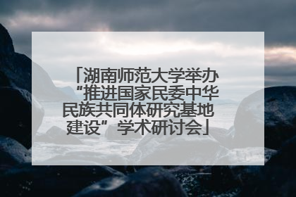 湖南师范大学举办“推进国家民委中华民族共同体研究基地建设”学术研讨会