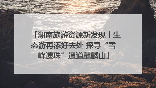 湖南旅游资源新发现丨生态游再添好去处 探寻“雪峰遗珠”通道麒麟山