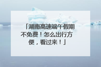 湖南高速端午假期不免费！怎么出行方便，看过来！