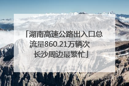 湖南高速公路出入口总流量860.21万辆次 长沙周边最繁忙