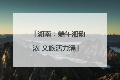 湖南：端午湘韵浓 文旅活力涌