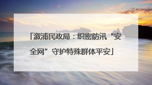 溆浦民政局：织密防汛“安全网”守护特殊群体平安