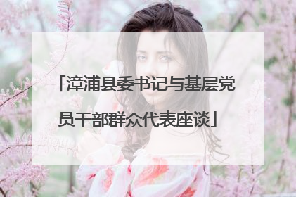 漳浦县委书记与基层党员干部群众代表座谈