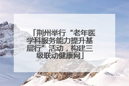 荆州举行“老年医学科服务能力提升基层行”活动，构建三级联动健康网