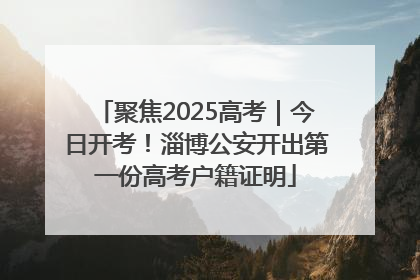 聚焦2025高考｜今日开考！淄博公安开出第一份高考户籍证明