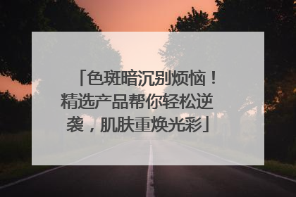 色斑暗沉别烦恼！精选产品帮你轻松逆袭，肌肤重焕光彩