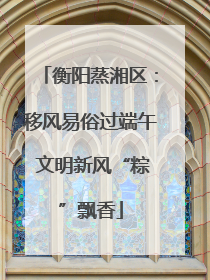 衡阳蒸湘区：移风易俗过端午 文明新风“粽”飘香