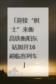 迎接“棋士”来衡 高铁衡阳东站加开16趟临客列车