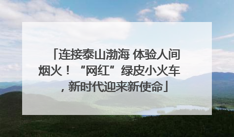 连接泰山渤海 体验人间烟火！“网红”绿皮小火车，新时代迎来新使命