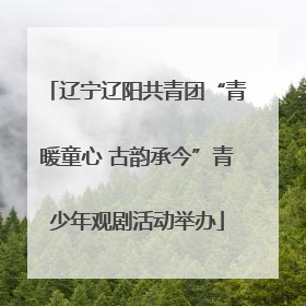 辽宁辽阳共青团“青暖童心 古韵承今”青少年观剧活动举办