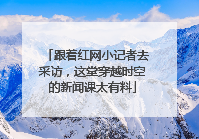 跟着红网小记者去采访，这堂穿越时空的新闻课太有料