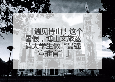 遇见博山！这个暑假，博山文旅邀请大学生做“最强宣推官”