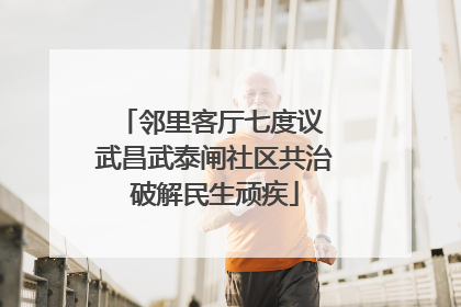 邻里客厅七度议 武昌武泰闸社区共治破解民生顽疾