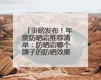 重磅发布！年度防晒霜推荐清单：防晒霜哪个牌子的防晒效果好？
