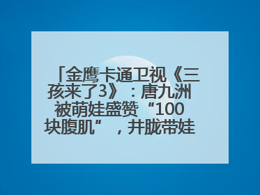 金鹰卡通卫视《三孩来了3》：唐九洲被萌娃盛赞“100块腹肌”，井胧带娃有梗超欢乐