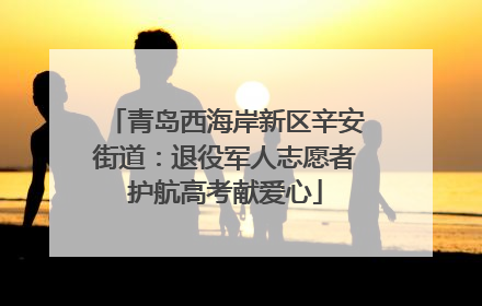 青岛西海岸新区辛安街道：退役军人志愿者护航高考献爱心