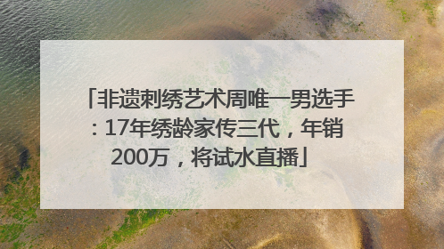 非遗刺绣艺术周唯一男选手：17年绣龄家传三代，年销200万，将试水直播