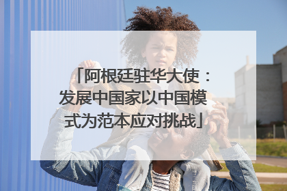 阿根廷驻华大使：发展中国家以中国模式为范本应对挑战