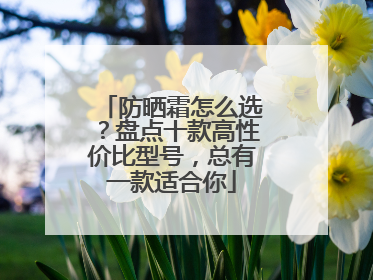 防晒霜怎么选？盘点十款高性价比型号，总有一款适合你