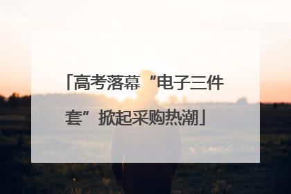 高考落幕“电子三件套”掀起采购热潮