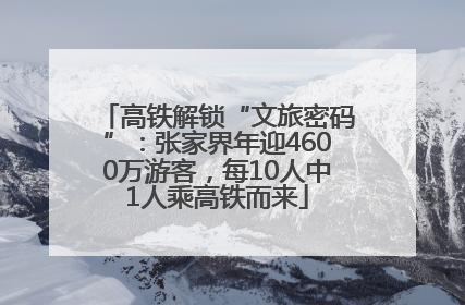 高铁解锁“文旅密码”：张家界年迎4600万游客，每10人中1人乘高铁而来