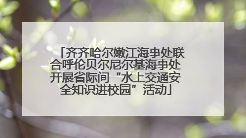 齐齐哈尔嫩江海事处联合呼伦贝尔尼尔基海事处开展省际间“水上交通安全知识进校园”活动