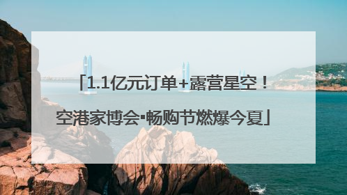 1.1亿元订单+露营星空！空港家博会▪畅购节燃爆今夏