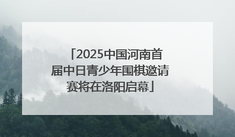 2025中国河南首届中日青少年围棋邀请赛将在洛阳启幕