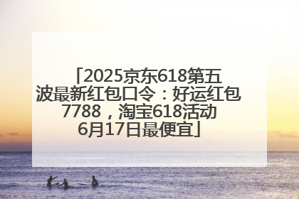 2025京东618第五波最新红包口令：好运红包7788，淘宝618活动6月17日最便宜