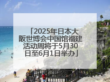 2025年日本大阪世博会中国馆福建活动周将于5月30日至6月1日举办